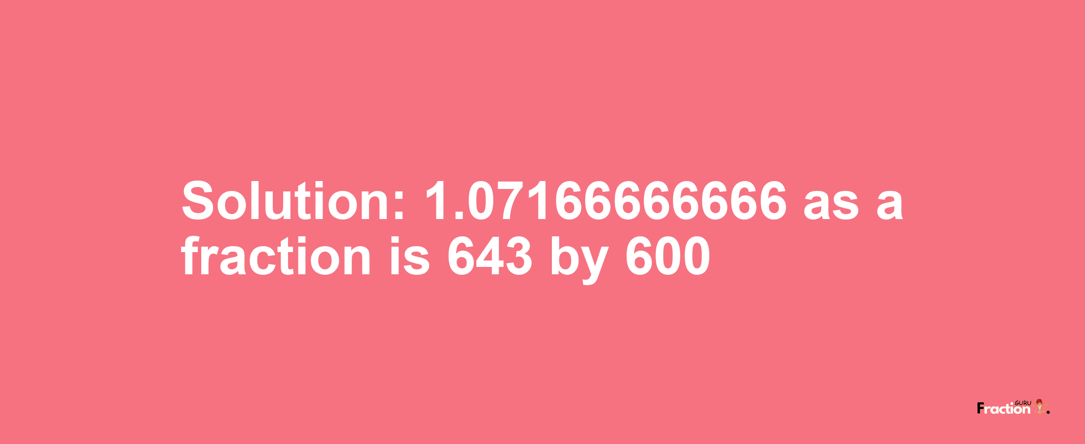 Solution:1.07166666666 as a fraction is 643/600